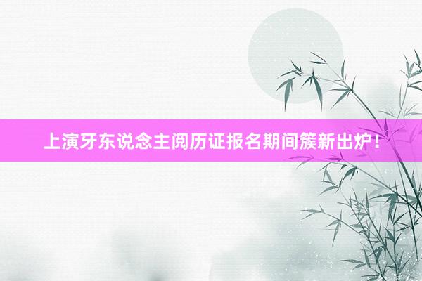 上演牙东说念主阅历证报名期间簇新出炉！