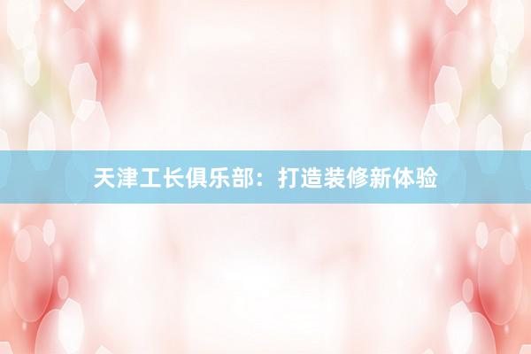 天津工长俱乐部：打造装修新体验